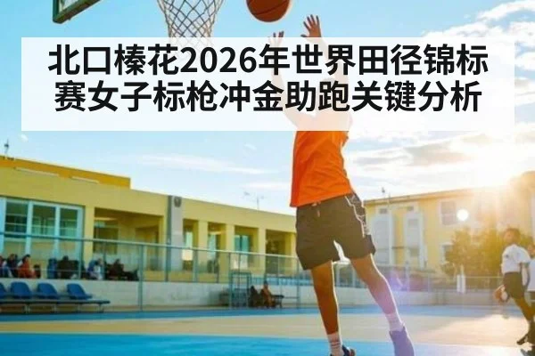 北口榛花2026年世界田径锦标赛女子标枪冲金助跑关键分析