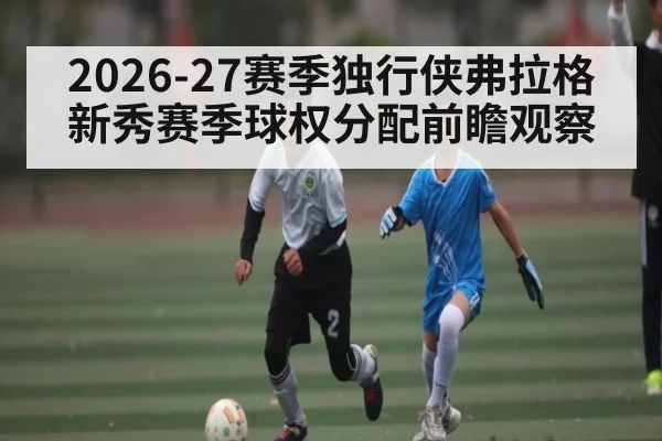 2026-27赛季独行侠弗拉格新秀赛季球权分配前瞻观察